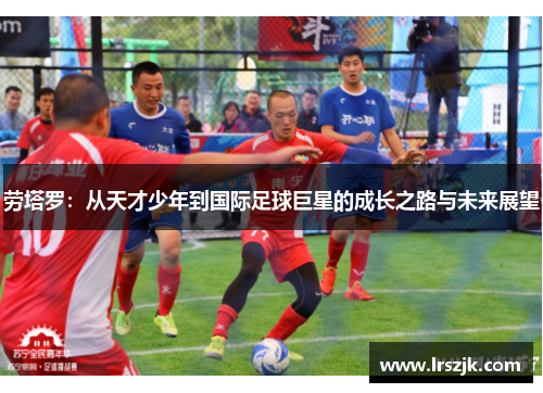 劳塔罗：从天才少年到国际足球巨星的成长之路与未来展望