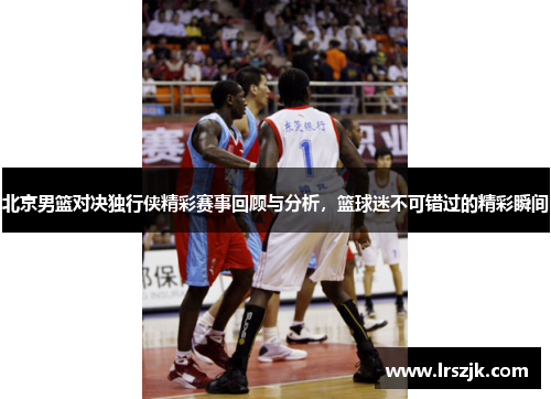 北京男篮对决独行侠精彩赛事回顾与分析，篮球迷不可错过的精彩瞬间