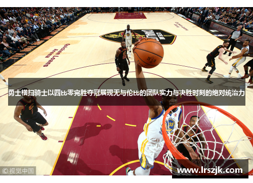 勇士横扫骑士以四比零完胜夺冠展现无与伦比的团队实力与决胜时刻的绝对统治力