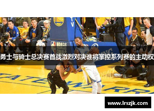 勇士与骑士总决赛首战激烈对决谁将掌控系列赛的主动权