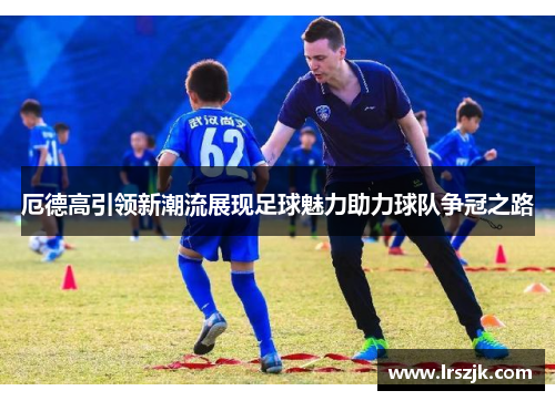 厄德高引领新潮流展现足球魅力助力球队争冠之路