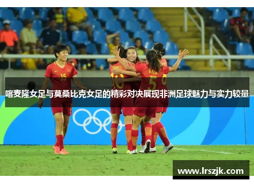 喀麦隆女足与莫桑比克女足的精彩对决展现非洲足球魅力与实力较量