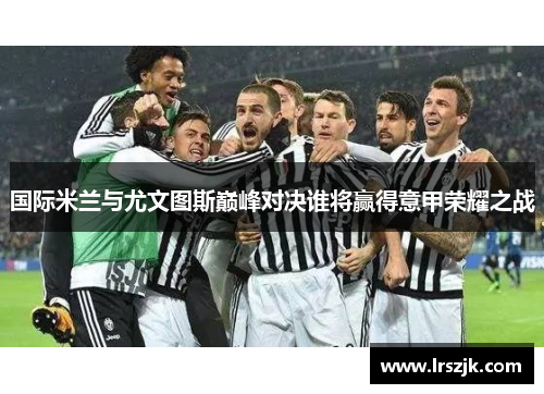 国际米兰与尤文图斯巅峰对决谁将赢得意甲荣耀之战