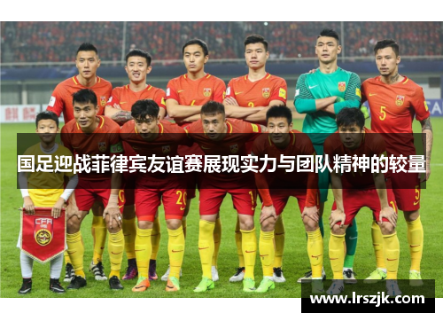 国足迎战菲律宾友谊赛展现实力与团队精神的较量