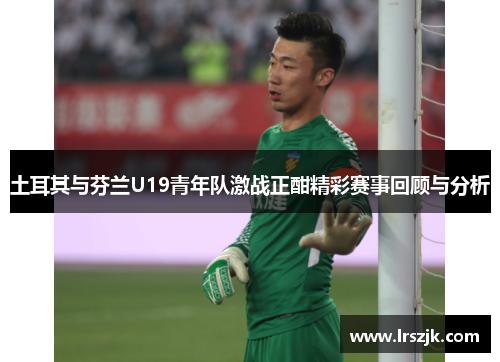 土耳其与芬兰U19青年队激战正酣精彩赛事回顾与分析