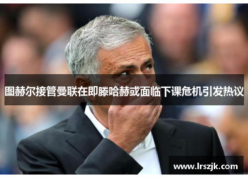 图赫尔接管曼联在即滕哈赫或面临下课危机引发热议