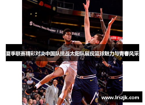 夏季联赛精彩对决中国队挑战太阳队展现篮球魅力与青春风采
