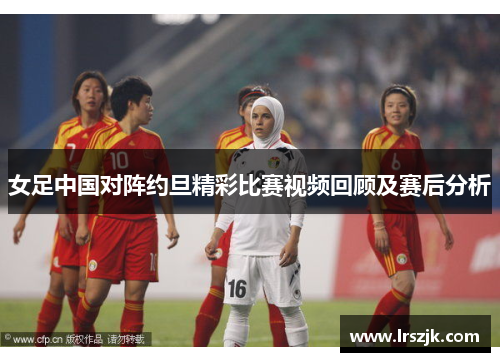 女足中国对阵约旦精彩比赛视频回顾及赛后分析