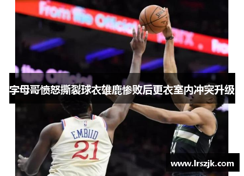 字母哥愤怒撕裂球衣雄鹿惨败后更衣室内冲突升级