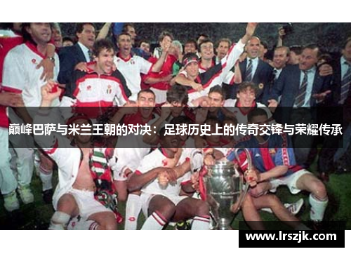 巅峰巴萨与米兰王朝的对决：足球历史上的传奇交锋与荣耀传承
