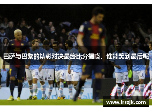 巴萨与巴黎的精彩对决最终比分揭晓，谁能笑到最后呢