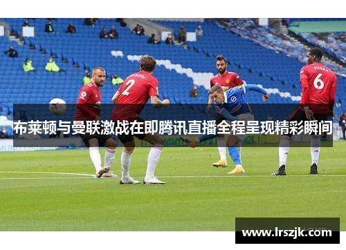 布莱顿与曼联激战在即腾讯直播全程呈现精彩瞬间