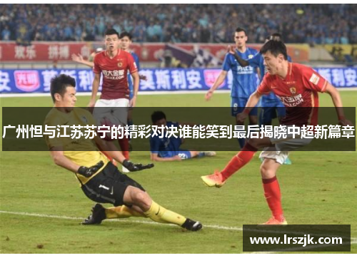 广州怛与江苏苏宁的精彩对决谁能笑到最后揭晓中超新篇章