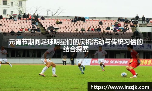 元宵节期间足球明星们的庆祝活动与传统习俗的结合探索
